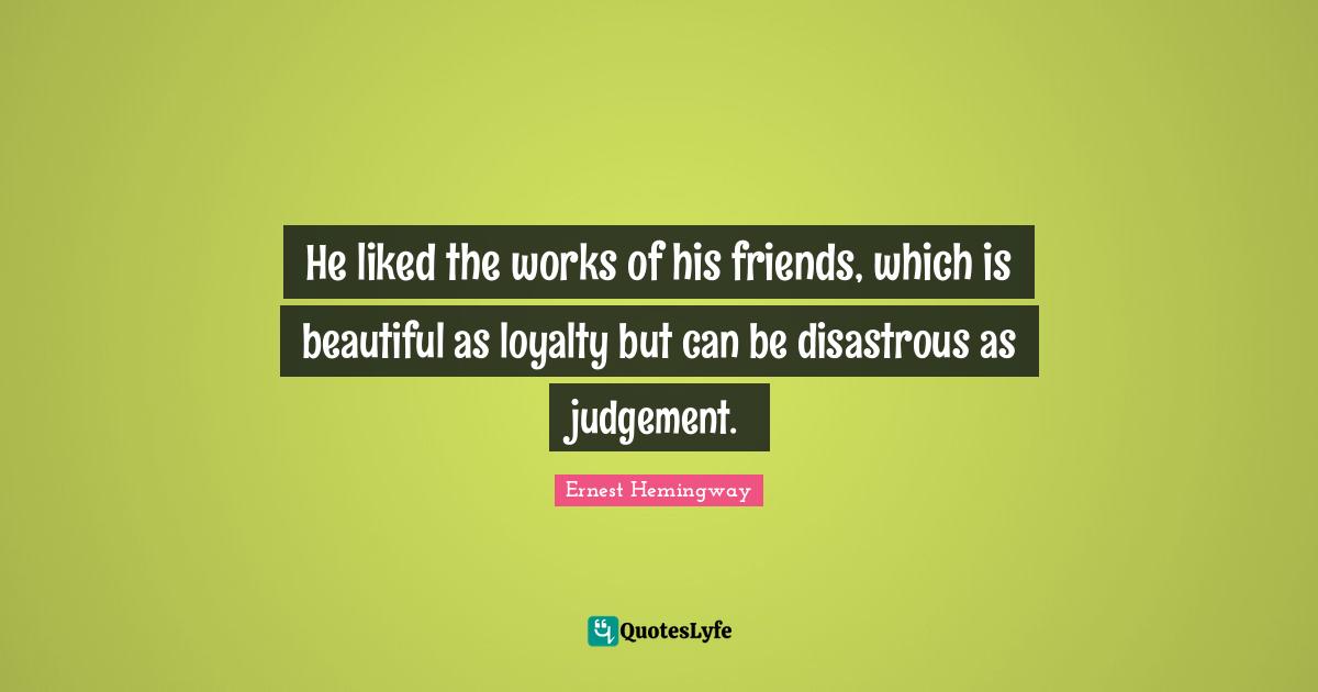 He liked the works of his friends, which is beautiful as loyalty but can be disastrous as judgement.