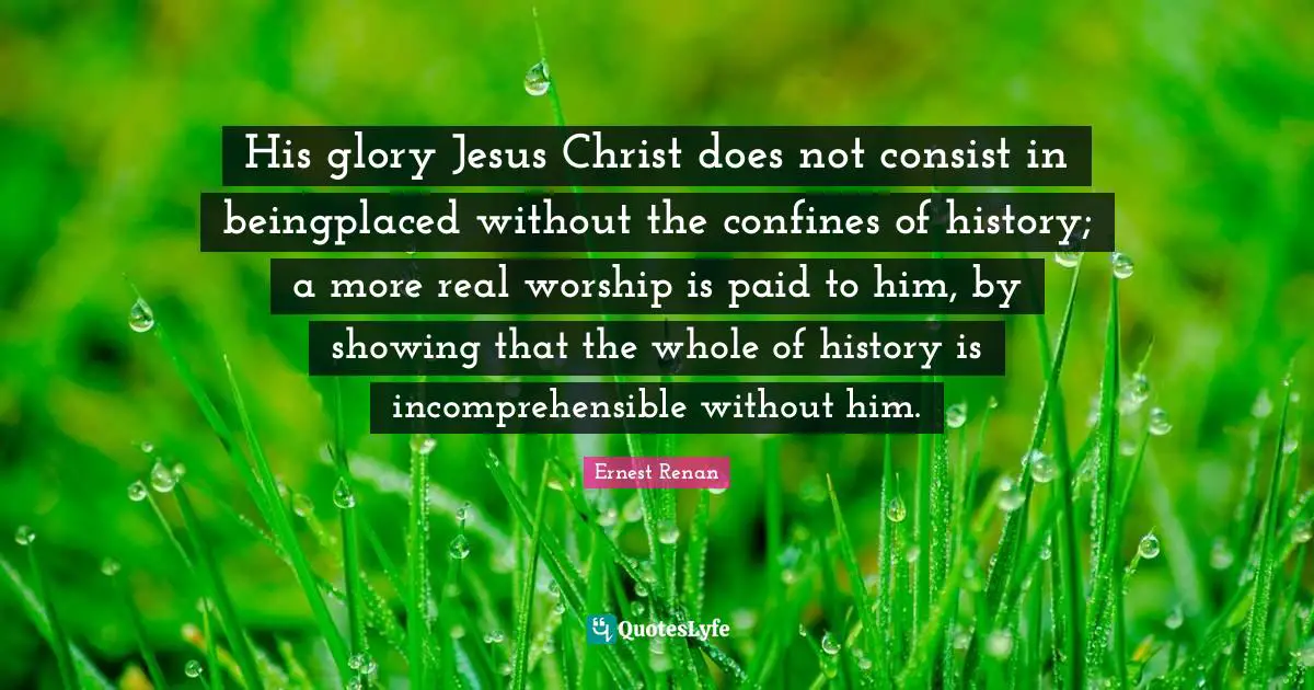 Ernest Renan Quotes: "His glory Jesus Christ does not consist in beingplaced without the confines of history; a more real worship is paid to him, by showing that the whole of history is incomprehensible without him."