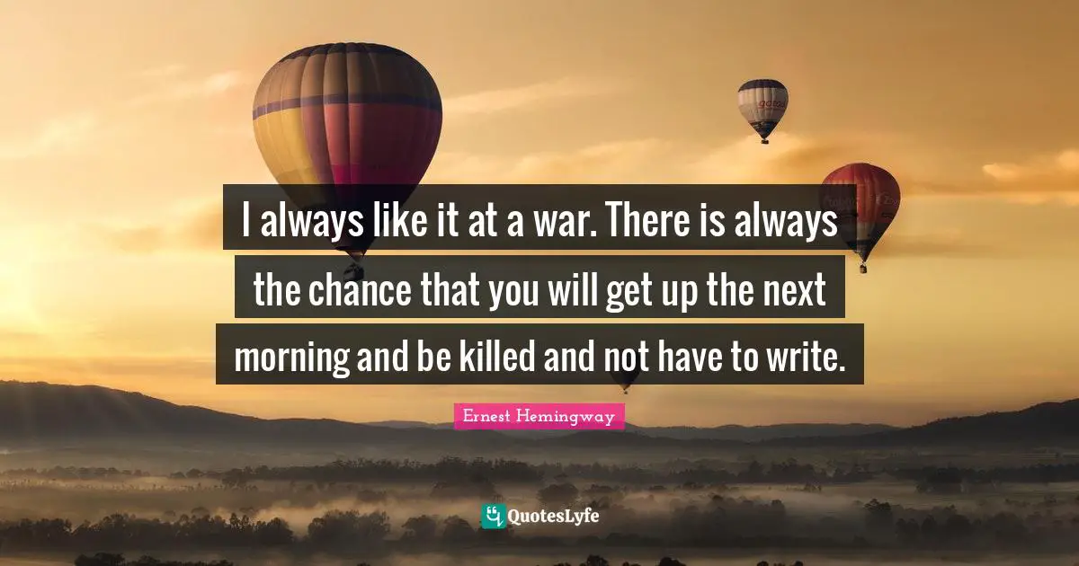 I always like it at a war. There is always the chance that you will get up the next morning and be killed and not have to write.