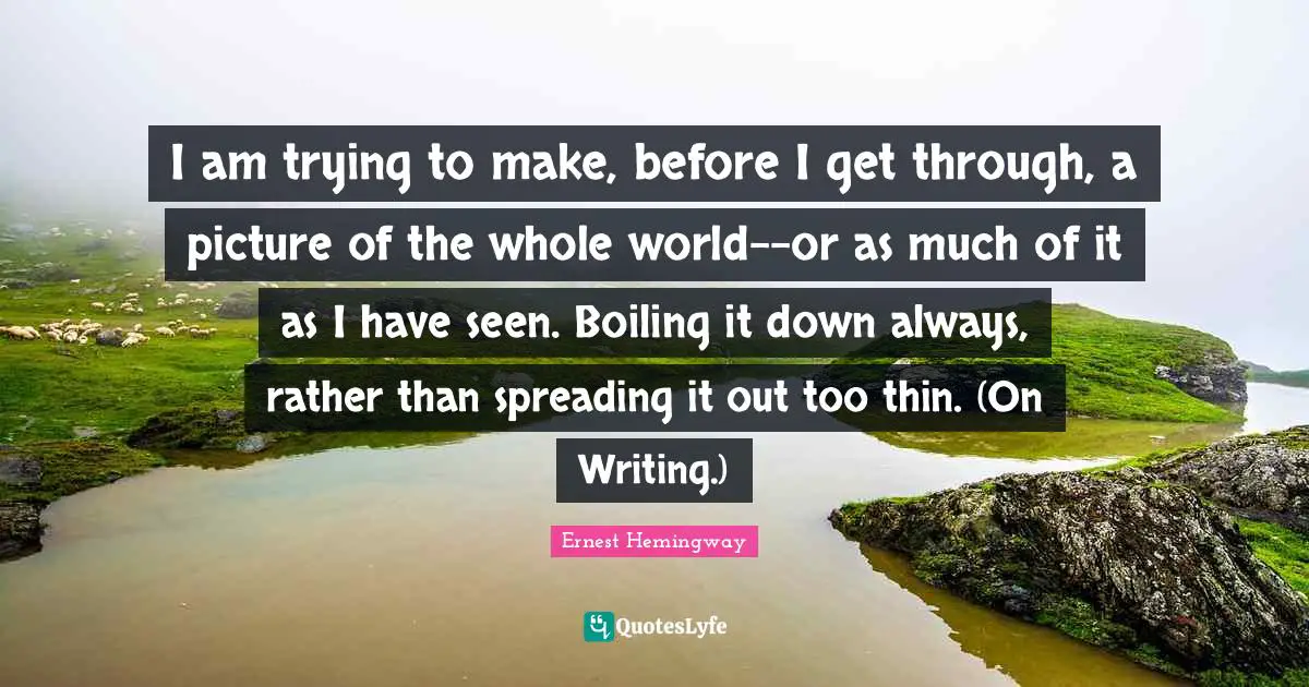 I am trying to make, before I get through, a picture of the whole world--or as much of it as I have seen. Boiling it down always, rather than spreading it out too thin. (On Writing.)