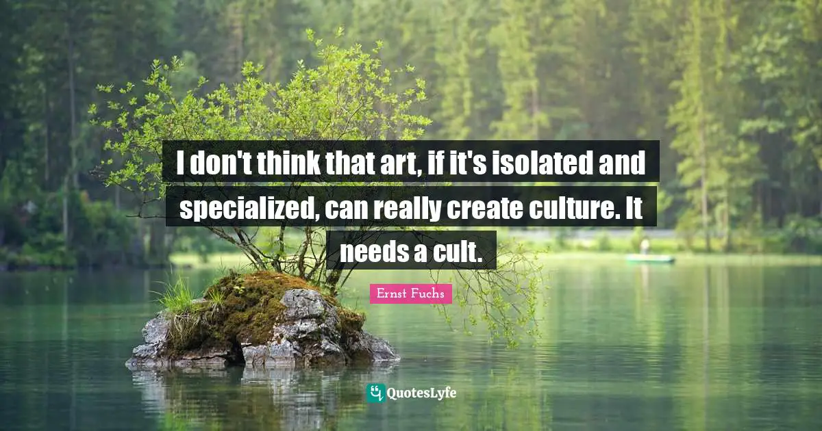 I don't think that art, if it's isolated and specialized, can really create culture. It needs a cult.