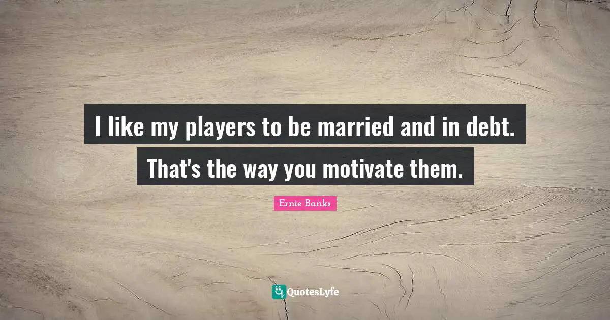I like my players to be married and in debt. That's the way you motivate them.
