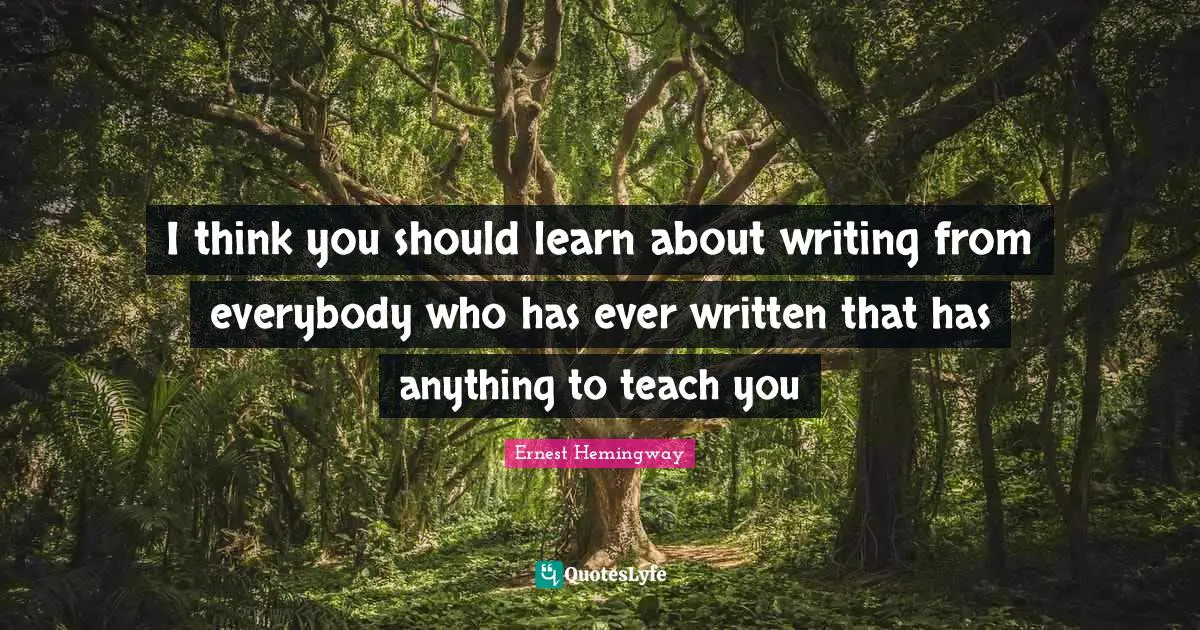 I think you should learn about writing from everybody who has ever written that has anything to teach you