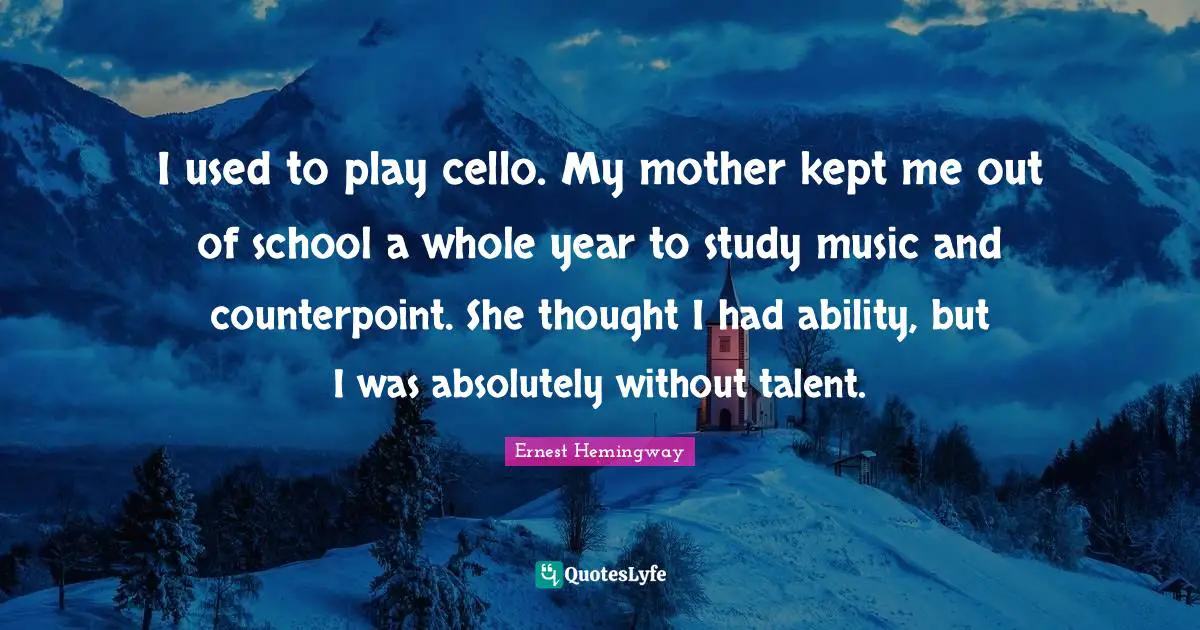 I used to play cello. My mother kept me out of school a whole year to study music and counterpoint. She thought I had ability, but I was absolutely without talent.