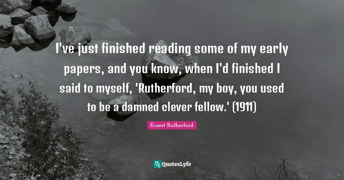 I've just finished reading some of my early papers, and you know, when I'd finished I said to myself, 'Rutherford, my boy, you used to be a damned clever fellow.' (1911)