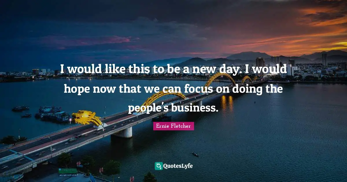 I would like this to be a new day. I would hope now that we can focus on doing the people's business.