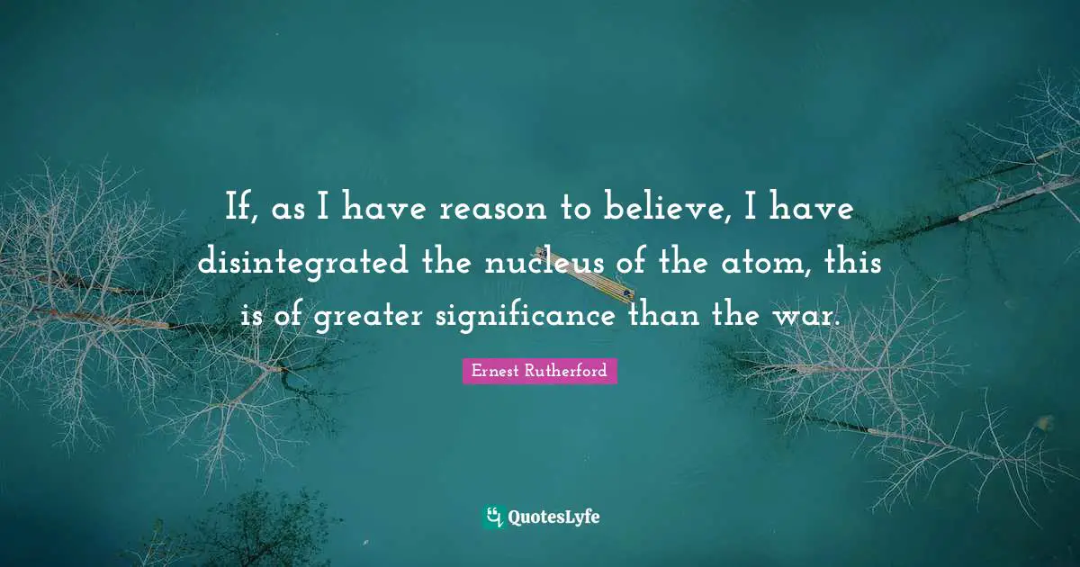 If, as I have reason to believe, I have disintegrated the nucleus of the atom, this is of greater significance than the war.