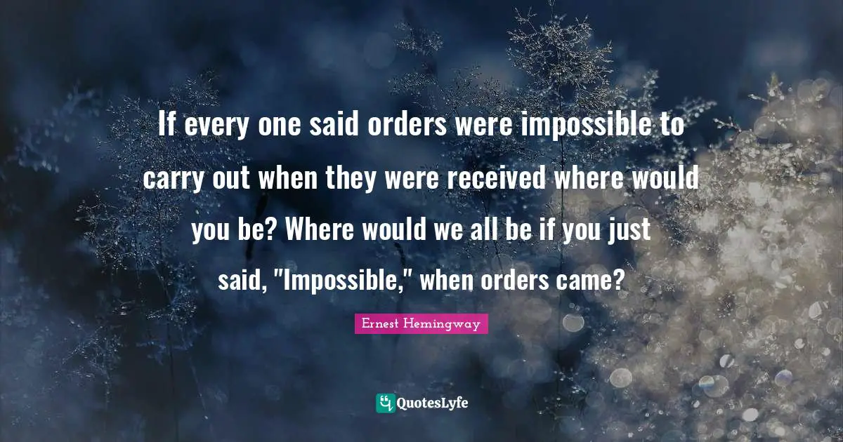 If every one said orders were impossible to carry out when they were received where would you be? Where would we all be if you just said, "Impossible," when orders came?