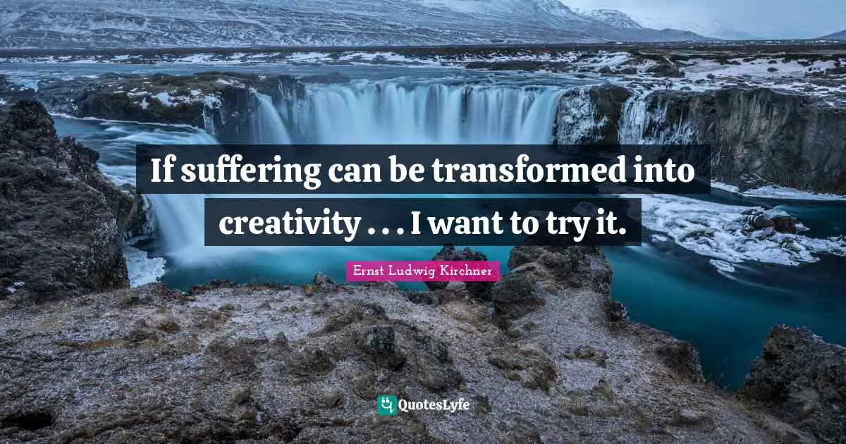 If suffering can be transformed into creativity . . . I want to try it.