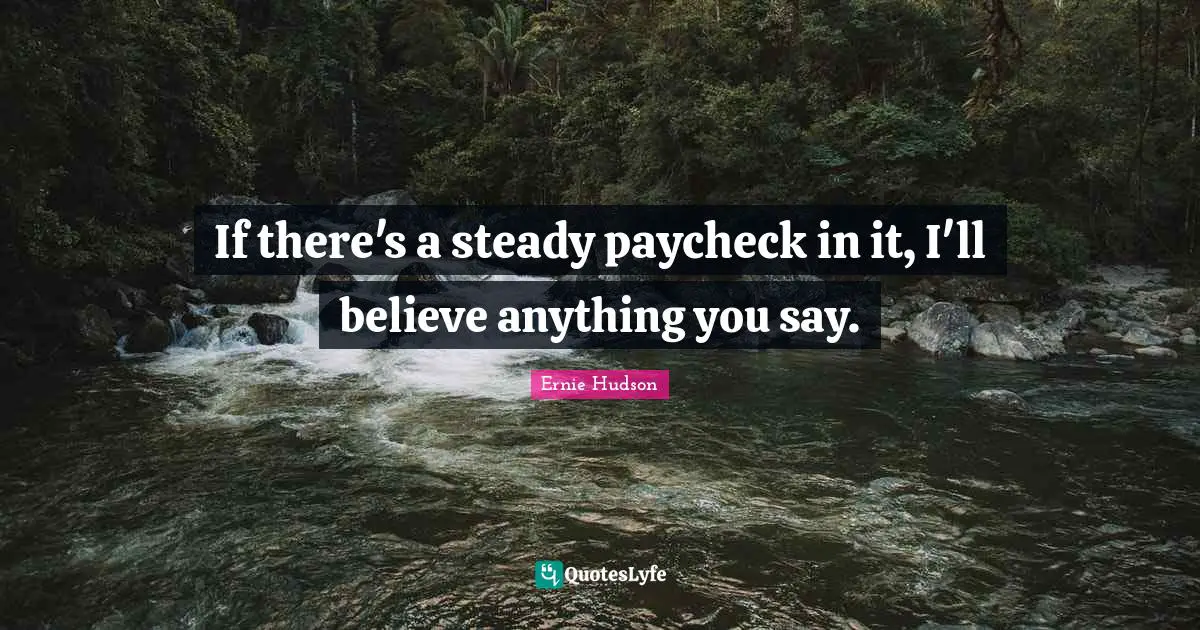 If there's a steady paycheck in it, I'll believe anything you say.