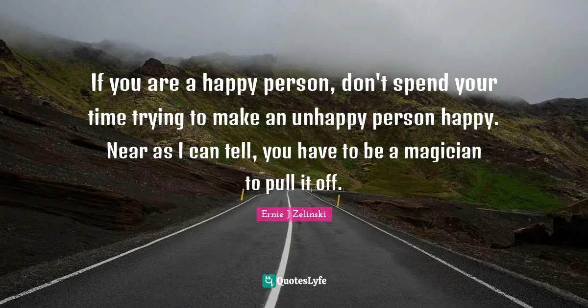 If you are a happy person, don't spend your time trying to make an unhappy person happy. Near as I can tell, you have to be a magician to pull it off.