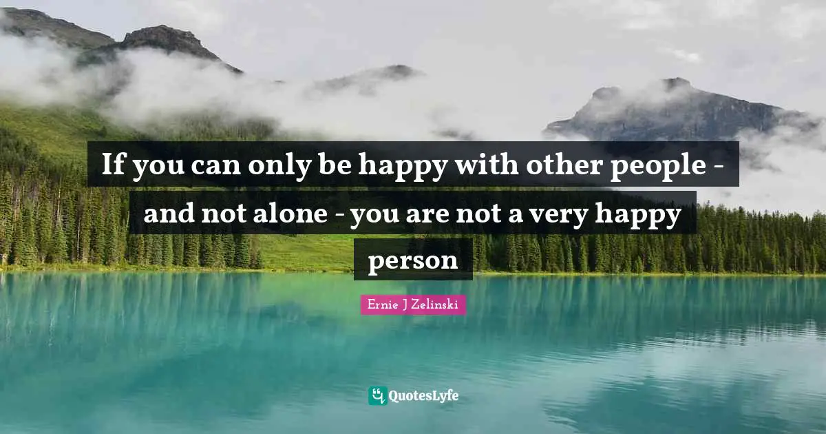 If you can only be happy with other people - and not alone - you are not a very happy person