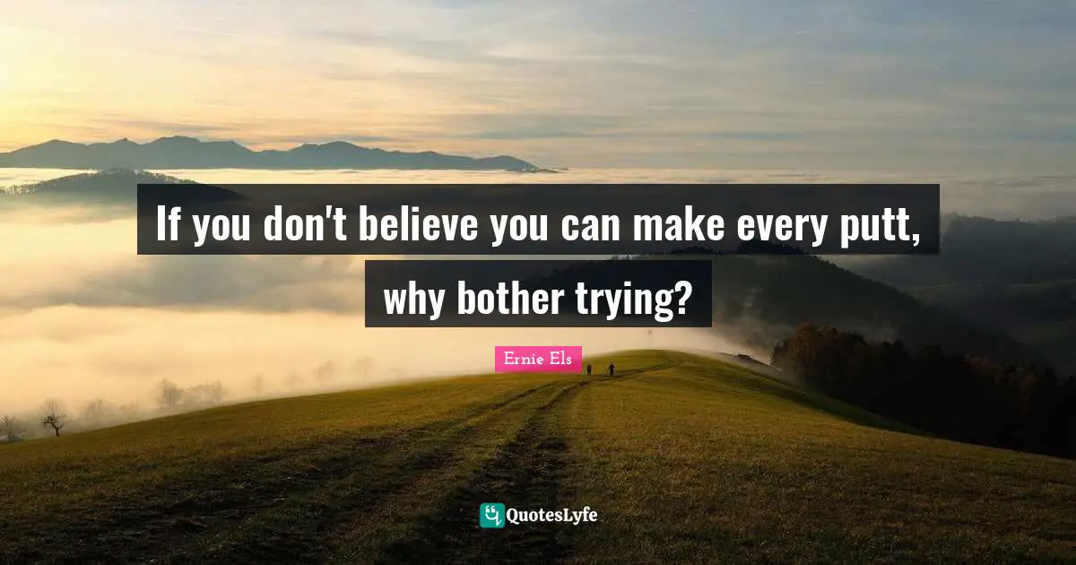 If you don't believe you can make every putt, why bother trying?