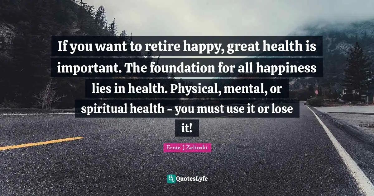 If you want to retire happy, great health is important. The foundation for all happiness lies in health. Physical, mental, or spiritual health - you must use it or lose it!