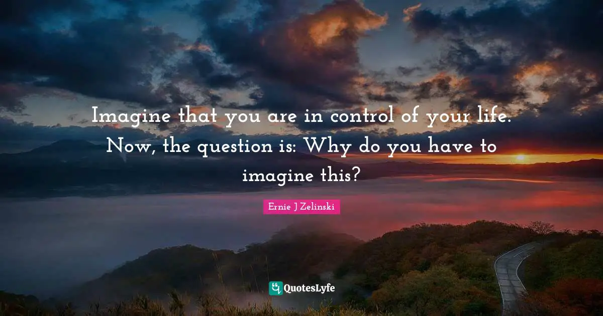 Imagine that you are in control of your life. Now, the question is: Why do you have to imagine this?