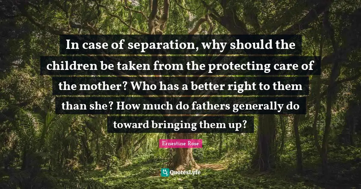 In case of separation, why should the children be taken from the protecting care of the mother? Who has a better right to them than she? How much do fathers generally do toward bringing them up?