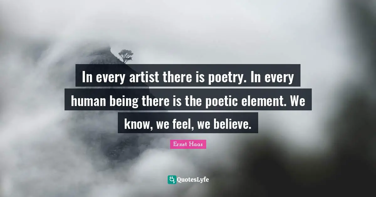 In every artist there is poetry. In every human being there is the poetic element. We know, we feel, we believe.