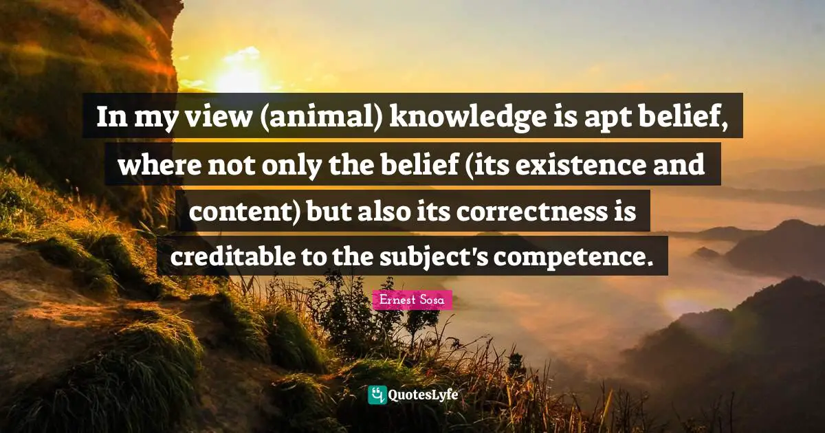 In my view (animal) knowledge is apt belief, where not only the belief (its existence and content) but also its correctness is creditable to the subject's competence.