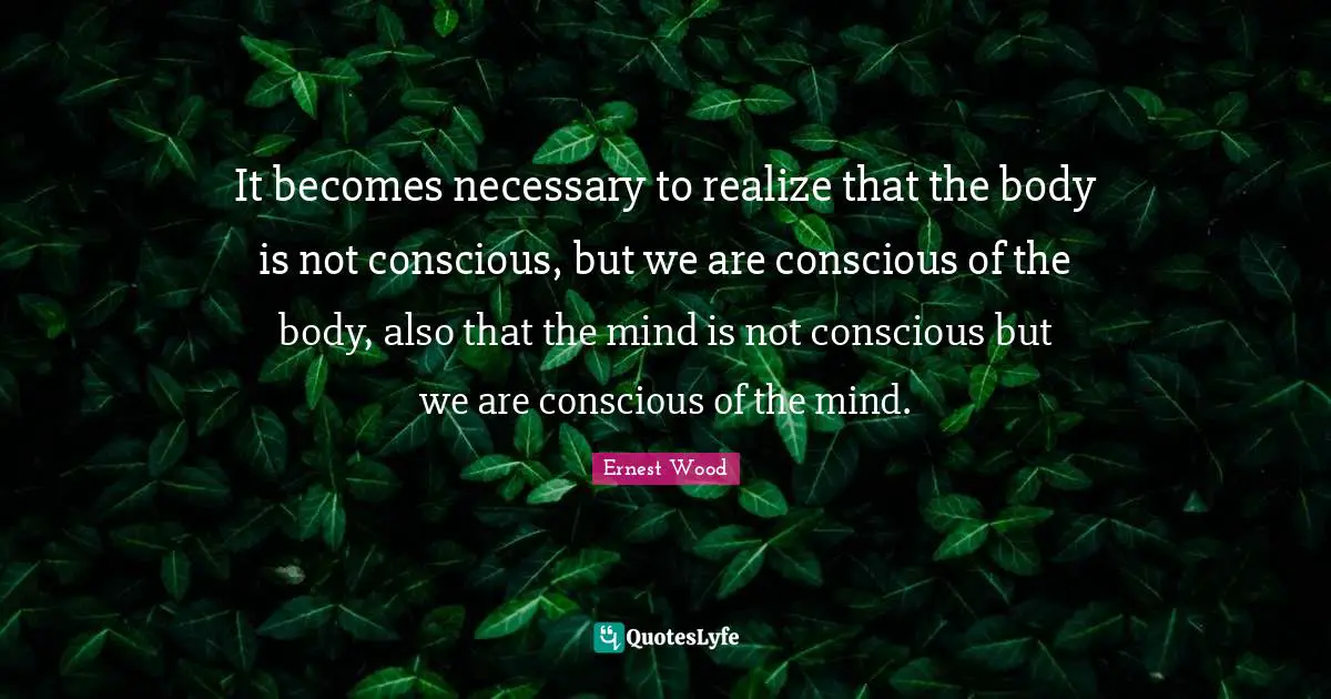 It becomes necessary to realize that the body is not conscious, but we are conscious of the body, also that the mind is not conscious but we are conscious of the mind.