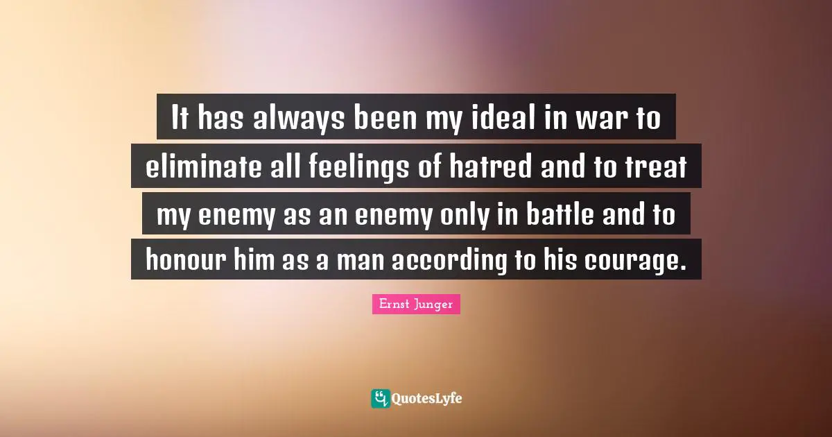 It has always been my ideal in war to eliminate all feelings of hatred and to treat my enemy as an enemy only in battle and to honour him as a man according to his courage.