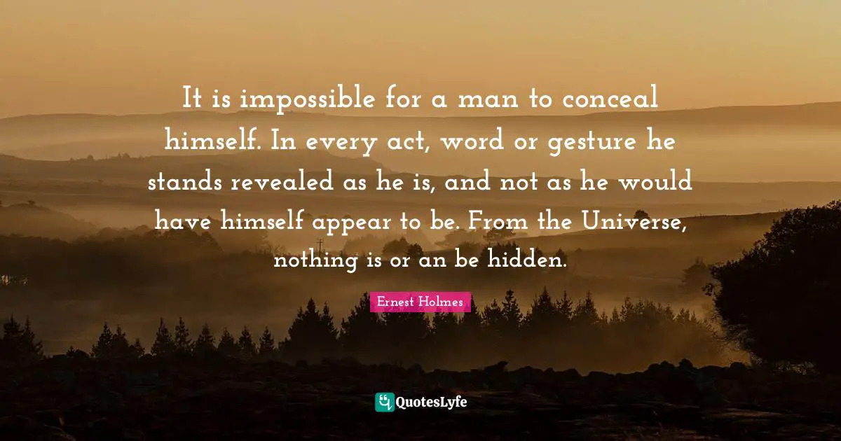 It is impossible for a man to conceal himself. In every act, word or gesture he stands revealed as he is, and not as he would have himself appear to be. From the Universe, nothing is or an be hidden.