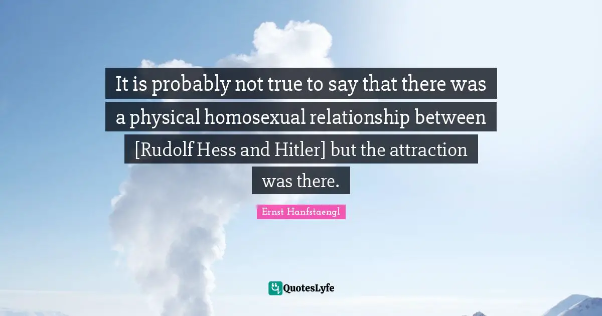 It is probably not true to say that there was a physical homosexual relationship between [Rudolf Hess and Hitler] but the attraction was there.