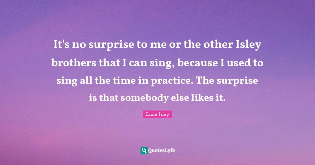 It's no surprise to me or the other Isley brothers that I can sing, because I used to sing all the time in practice. The surprise is that somebody else likes it.
