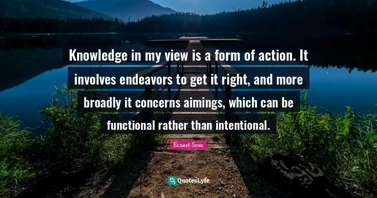 Knowledge in my view is a form of action. It involves endeavors to get it right, and more broadly it concerns aimings, which can be functional rather than intentional.