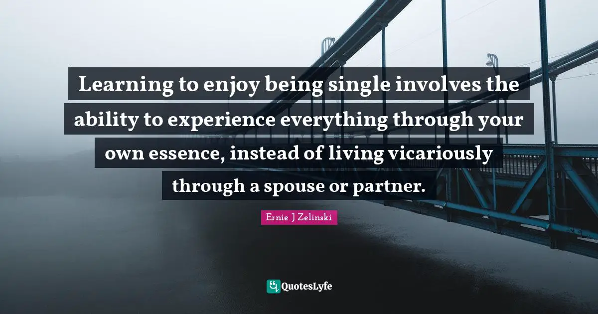 Learning to enjoy being single involves the ability to experience everything through your own essence, instead of living vicariously through a spouse or partner.