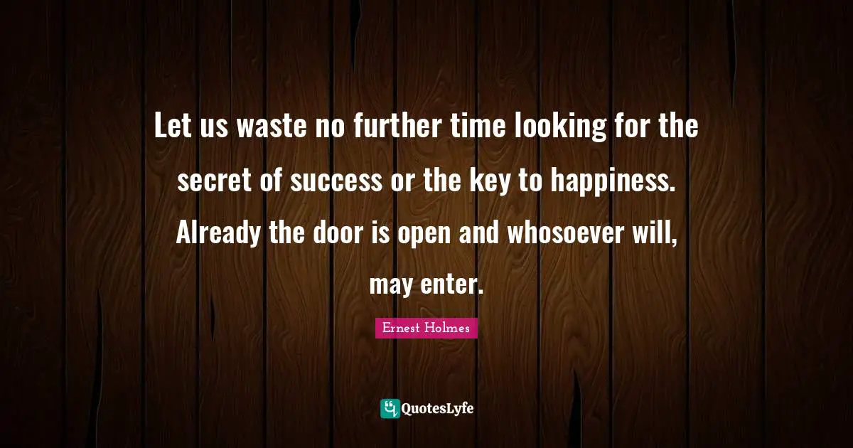 Let us waste no further time looking for the secret of success or the key to happiness. Already the door is open and whosoever will, may enter.