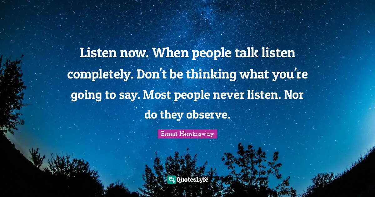 Listen now. When people talk listen completely. Don't be thinking what you're going to say. Most people never listen. Nor do they observe.