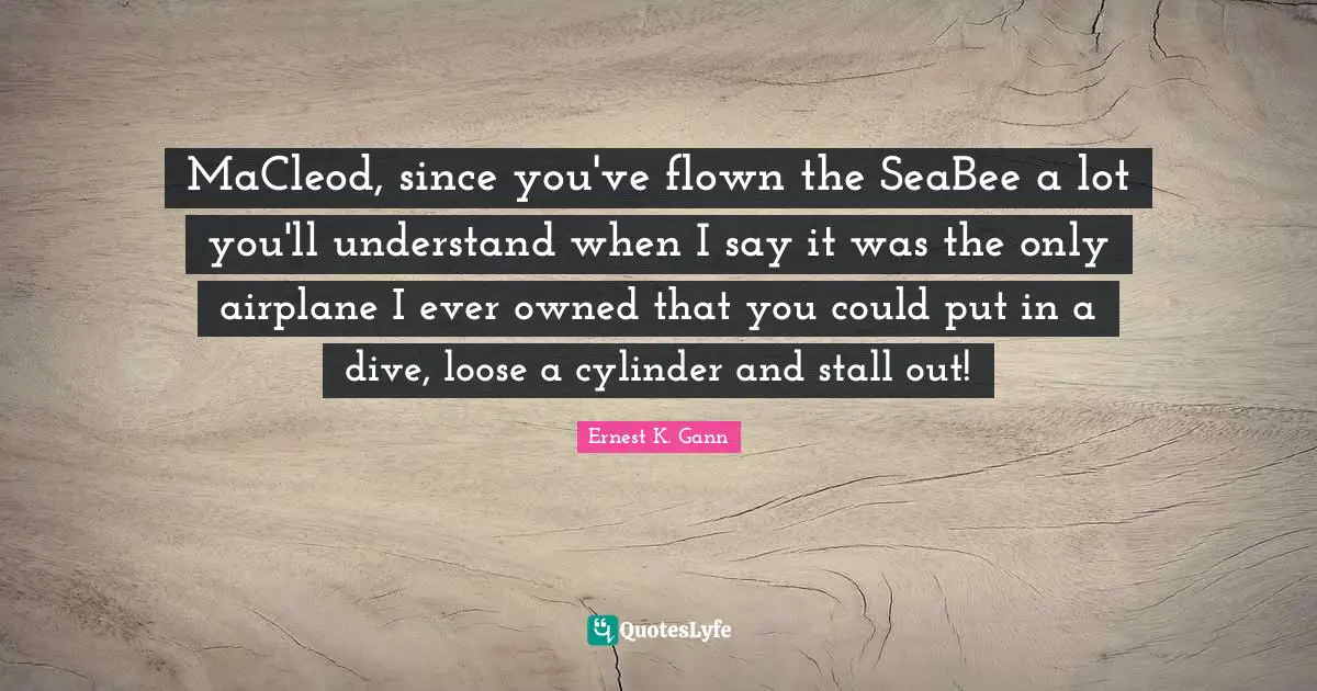 MaCleod, since you've flown the SeaBee a lot you'll understand when I say it was the only airplane I ever owned that you could put in a dive, loose a cylinder and stall out!