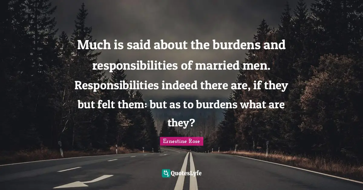 Much is said about the burdens and responsibilities of married men. Responsibilities indeed there are, if they but felt them: but as to burdens what are they?