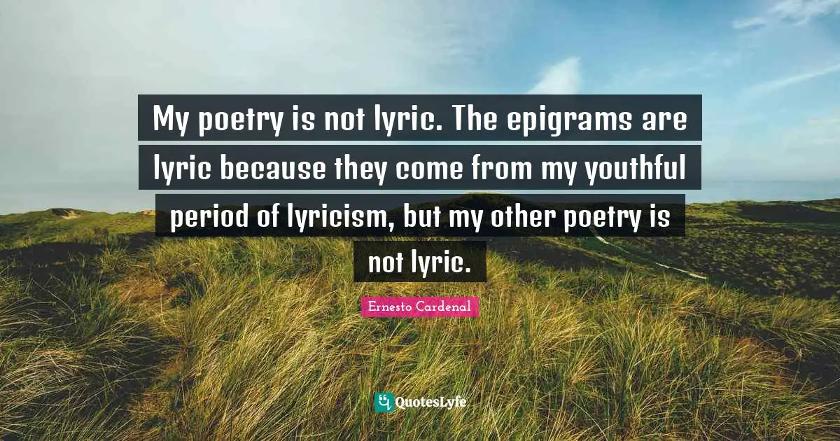 My poetry is not lyric. The epigrams are lyric because they come from my youthful period of lyricism, but my other poetry is not lyric.