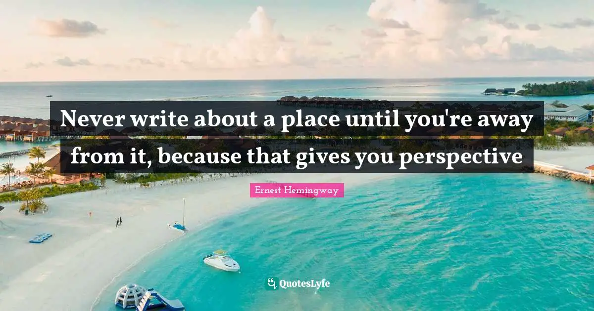 Never write about a place until you're away from it, because that gives you perspective