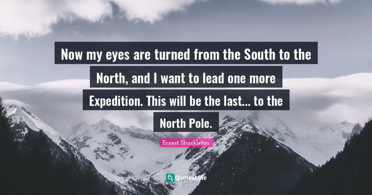 Ernest Shackleton Quotes: "Now my eyes are turned from the South to the North, and I want to lead one more Expedition. This will be the last... to the North Pole."