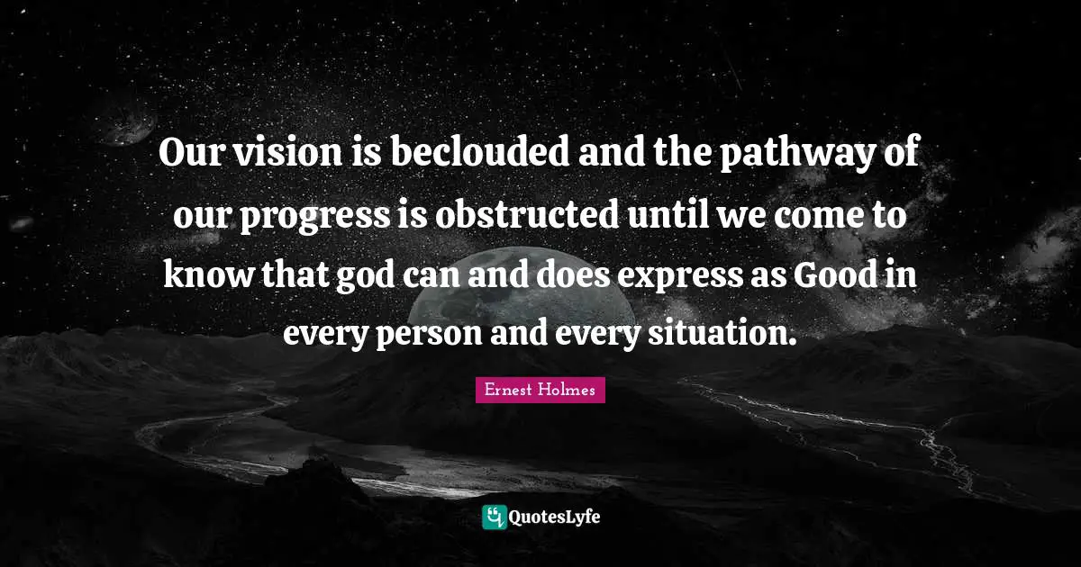 Our vision is beclouded and the pathway of our progress is obstructed until we come to know that god can and does express as Good in every person and every situation.