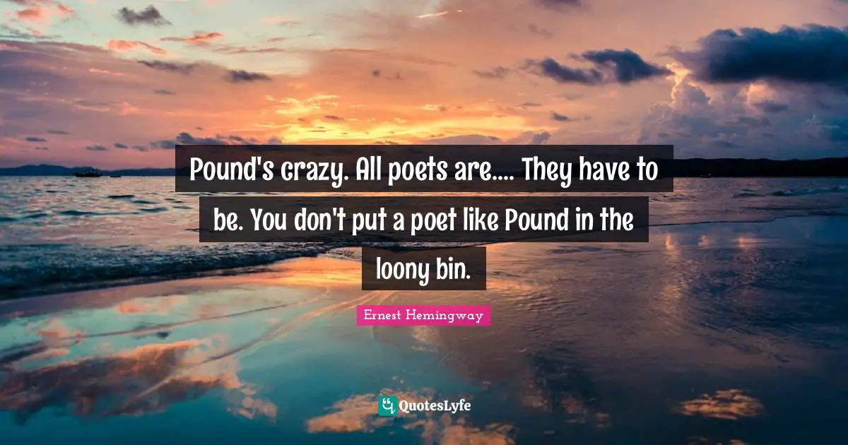 Pound's crazy. All poets are.... They have to be. You don't put a poet like Pound in the loony bin.