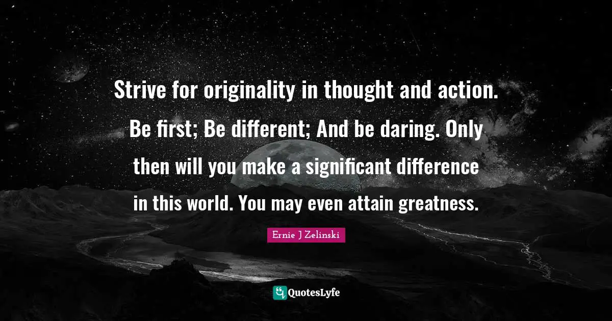 Strive for originality in thought and action. Be first; Be different; And be daring. Only then will you make a significant difference in this world. You may even attain greatness.