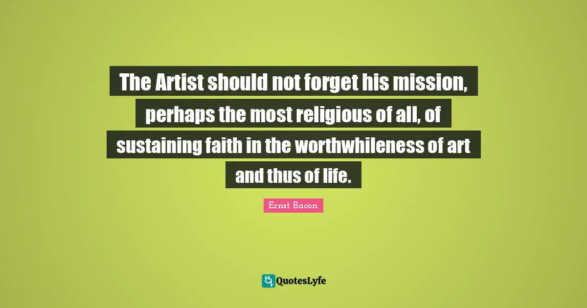 The Artist should not forget his mission, perhaps the most religious of all, of sustaining faith in the worthwhileness of art and thus of life.