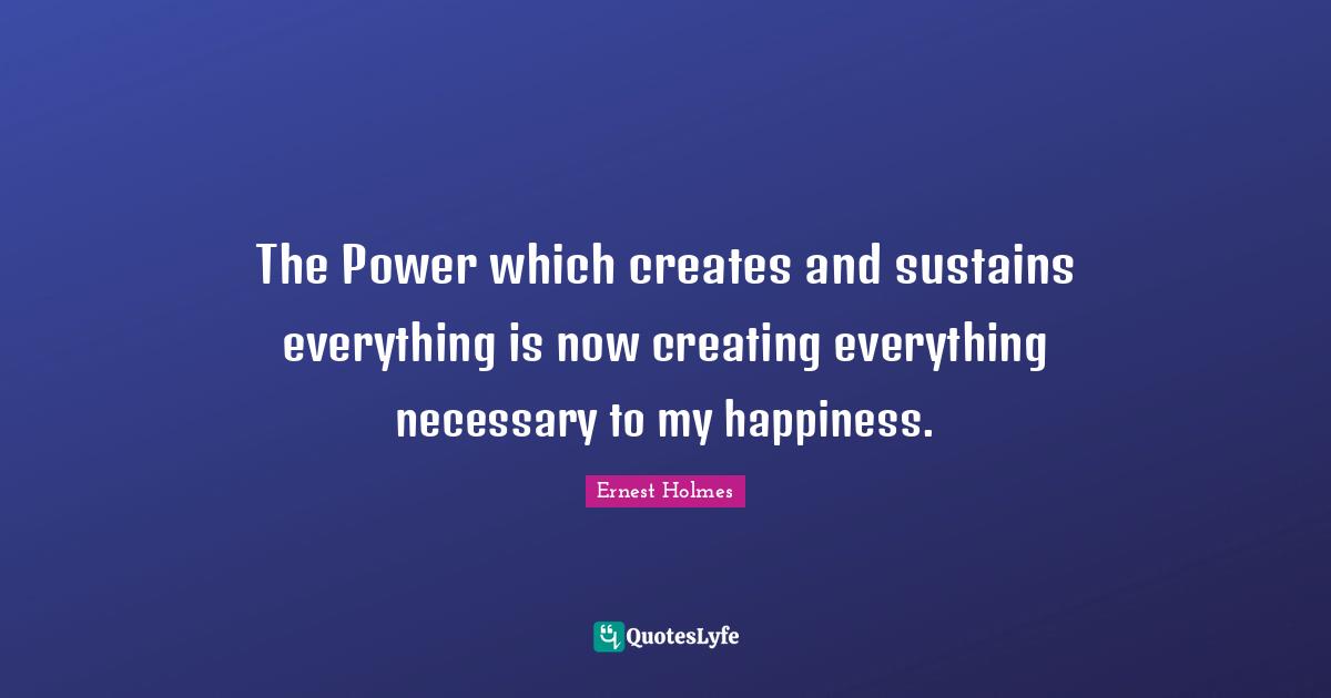 The Power which creates and sustains everything is now creating everything necessary to my happiness.