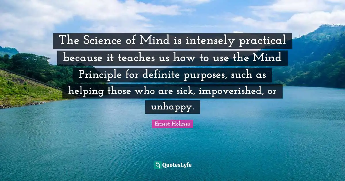 The Science of Mind is intensely practical because it teaches us how to use the Mind Principle for definite purposes, such as helping those who are sick, impoverished, or unhappy.