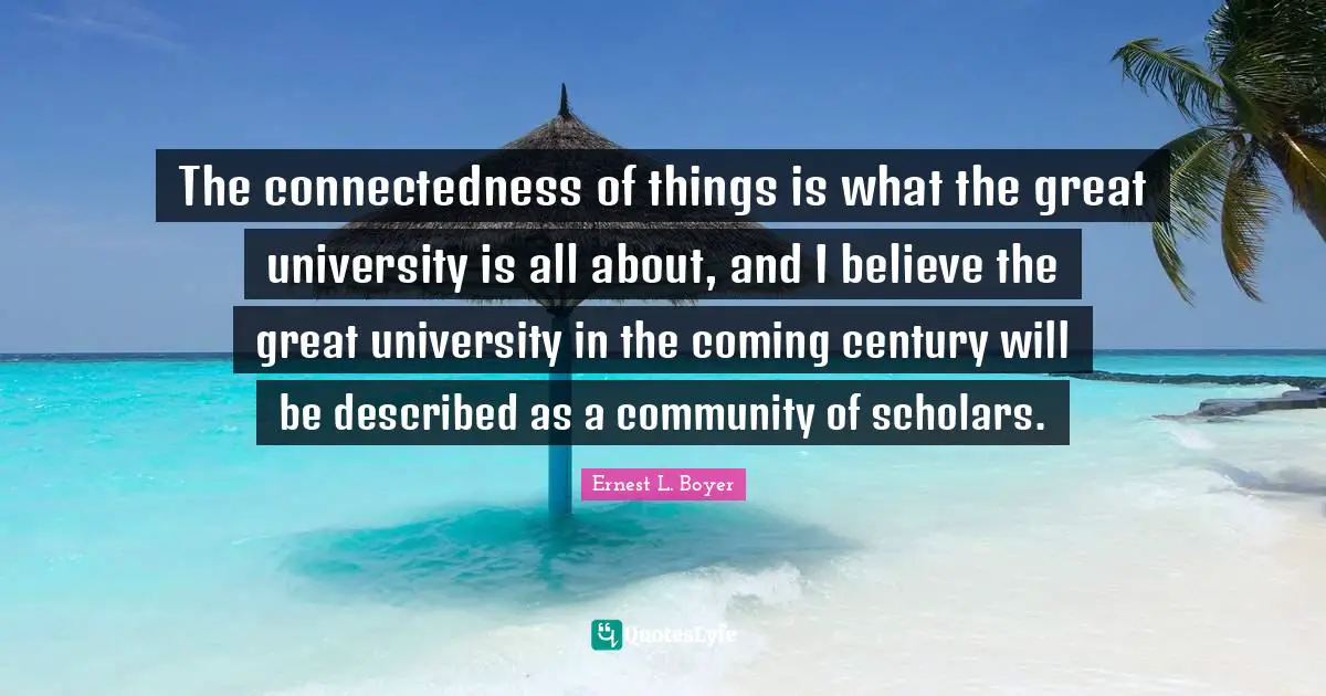 The connectedness of things is what the great university is all about, and I believe the great university in the coming century will be described as a community of scholars.
