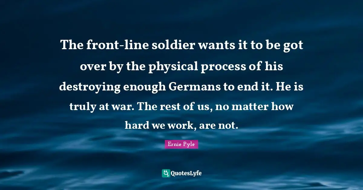 The front-line soldier wants it to be got over by the physical process of his destroying enough Germans to end it. He is truly at war. The rest of us, no matter how hard we work, are not.