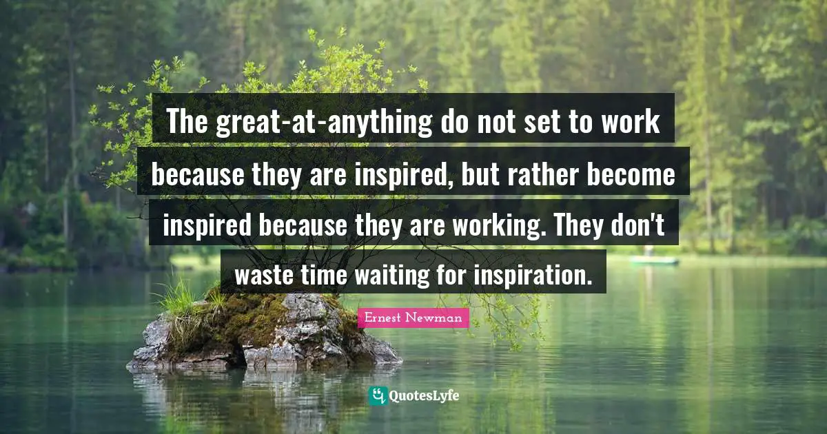 The great-at-anything do not set to work because they are inspired, but rather become inspired because they are working. They don't waste time waiting for inspiration.