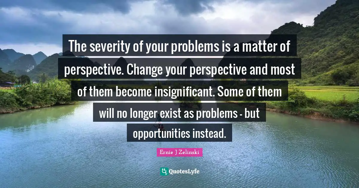Severity Quotes: "The severity of your problems is a matter of perspective. Change your perspective and most of them become insignificant. Some of them will no longer exist as problems - but opportunities instead."