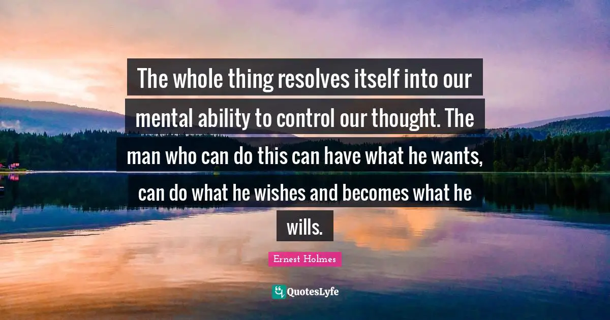 The whole thing resolves itself into our mental ability to control our thought. The man who can do this can have what he wants, can do what he wishes and becomes what he wills.