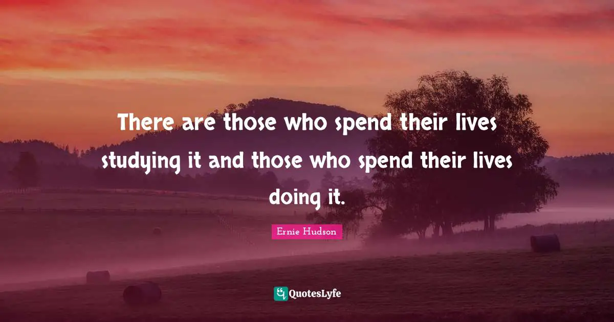 There are those who spend their lives studying it and those who spend their lives doing it.