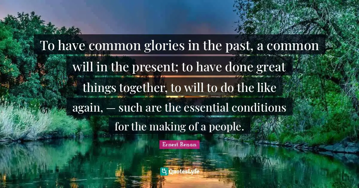 To have common glories in the past, a common will in the present; to have done great things together, to will to do the like again, — such are the essential conditions for the making of a people.