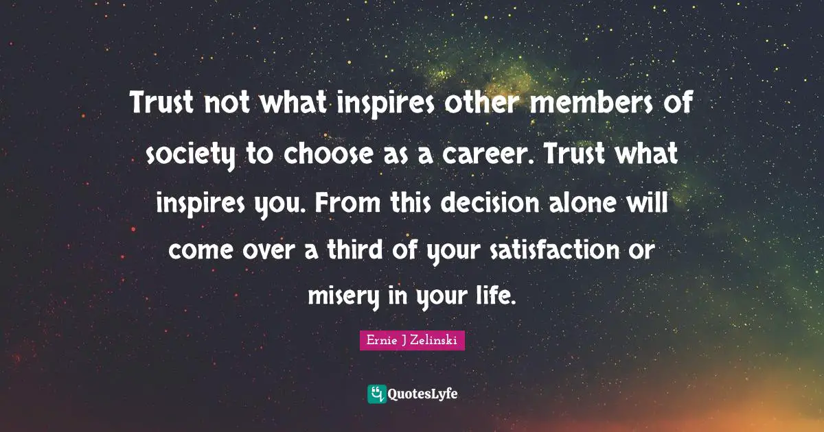 Trust not what inspires other members of society to choose as a career. Trust what inspires you. From this decision alone will come over a third of your satisfaction or misery in your life.